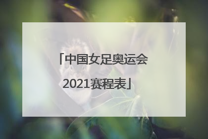 「中国女足奥运会2021赛程表」中国女足奥运会2021赛程表中国